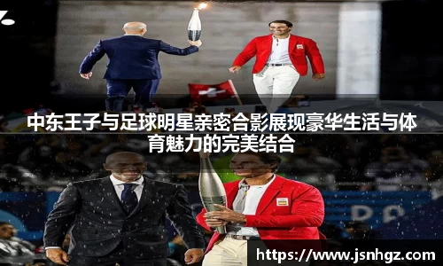 中东王子与足球明星亲密合影展现豪华生活与体育魅力的完美结合